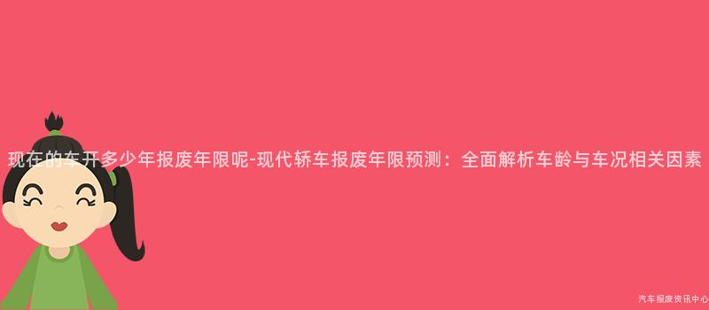 现在的车开多少年报废年限呢-现代轿车报废年限预测：全面解析车龄与车况相关因素