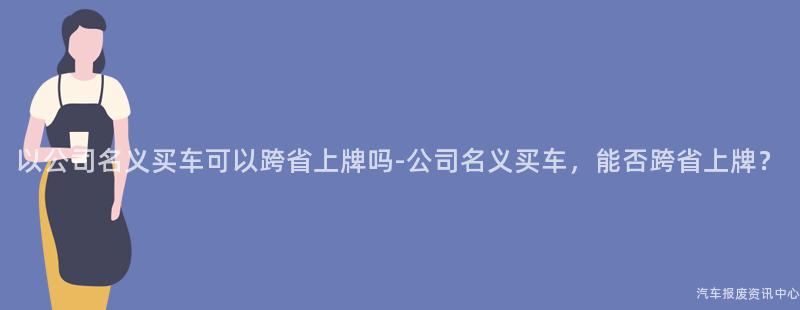 以公司名义买车可以跨省上牌吗-公司名义买车，能否跨省上牌？