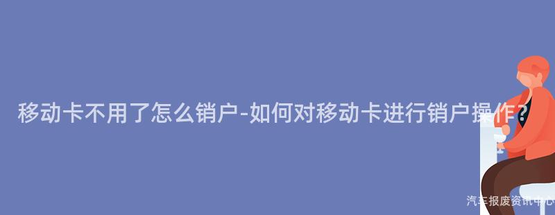 移动卡不用了怎么销户-如何对移动卡进行销户操作？