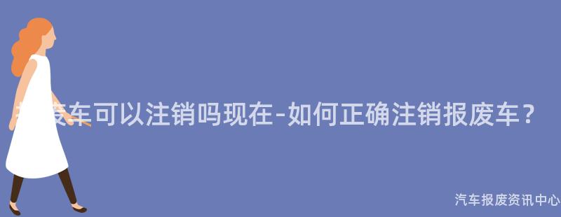 报废车可以注销吗现在-如何正确注销报废车？