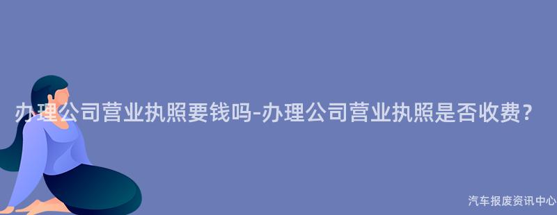 办理公司营业执照要钱吗-办理公司营业执照是否收费？