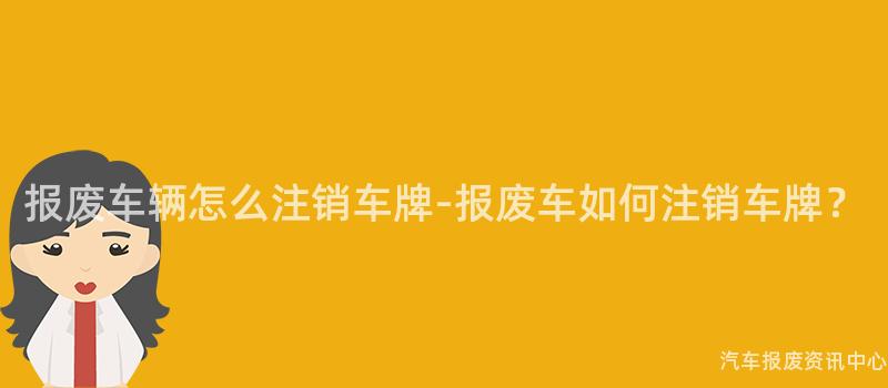 报废车辆怎么注销车牌-报废车如何注销车牌？