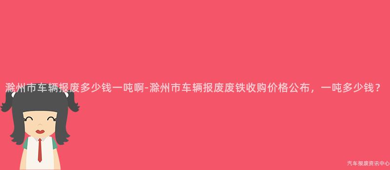 滁州市车辆报废多少钱一吨啊-滁州市车辆报废废铁收购价格公布，一吨多少钱？