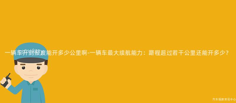 一辆车开到报废能开多少公里啊-一辆车最大续航能力：路程超过若干公里还能开多少？