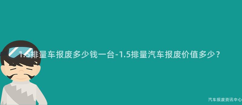 1.5排量车报废多少钱一台-1.5排量汽车报废价值多少？
