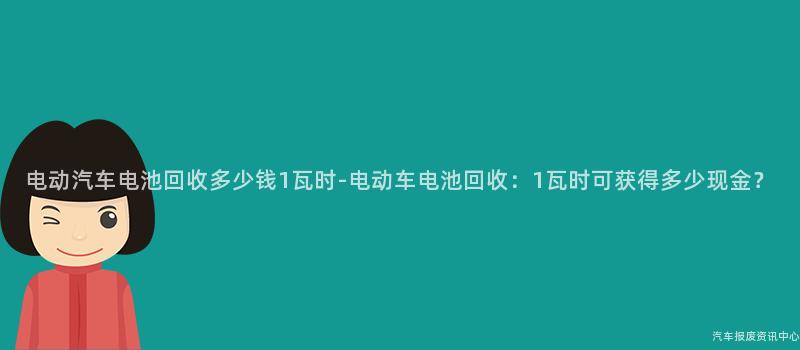 电动汽车电池回收多少钱1瓦时-电动车电池回收：1瓦时可获得多少现金？