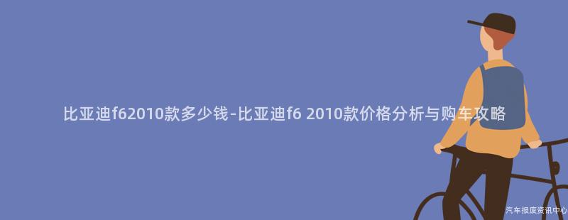 比亚迪f62010款多少钱-比亚迪f6 2010款价格分析与购车攻略