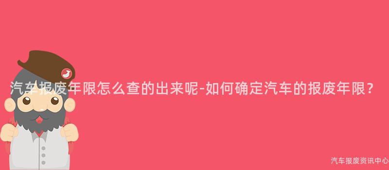 汽车报废年限怎么查的出来呢-如何确定汽车的报废年限？