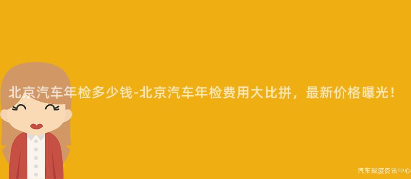 北京汽车年检多少钱-北京汽车年检费用大比拼，最新价格曝光！