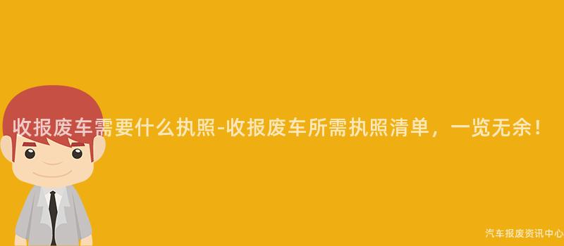 收报废车需要什么执照-收报废车所需执照清单，一览无余！