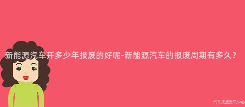 新能源汽车开多少年报废的好呢-新能源汽车的报废周期有多久？