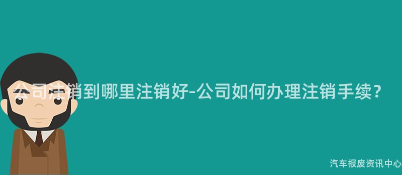 公司注销到哪里注销好-公司如何办理注销手续？