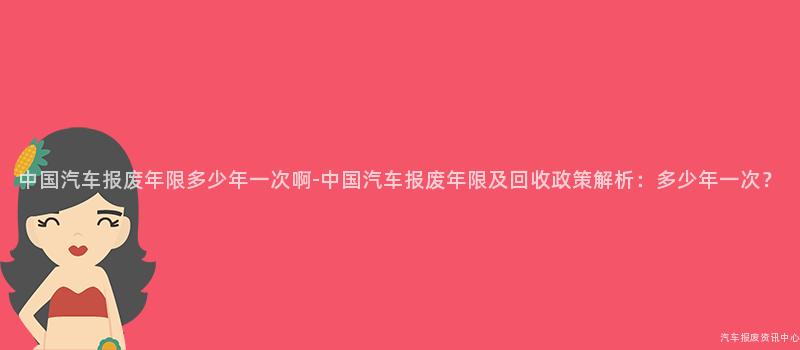 中国汽车报废年限多少年一次啊-中国汽车报废年限及回收政策解析：多少年一次？