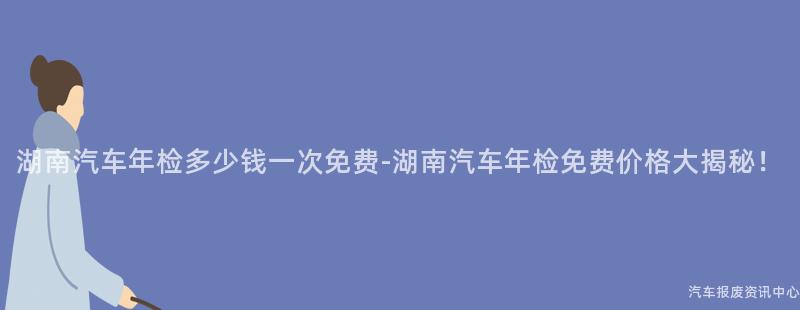 湖南汽车年检多少钱一次免费-湖南汽车年检免费价格大揭秘！
