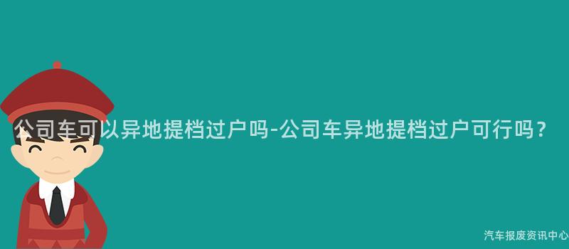 公司车可以异地提档过户吗-公司车异地提档过户可行吗？