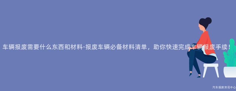 车辆报废需要什么东西和材料-报废车辆必备材料清单，助你快速完成车辆报废手续！