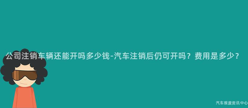 公司注销车辆还能开吗多少钱-汽车注销后仍可开吗？费用是多少？