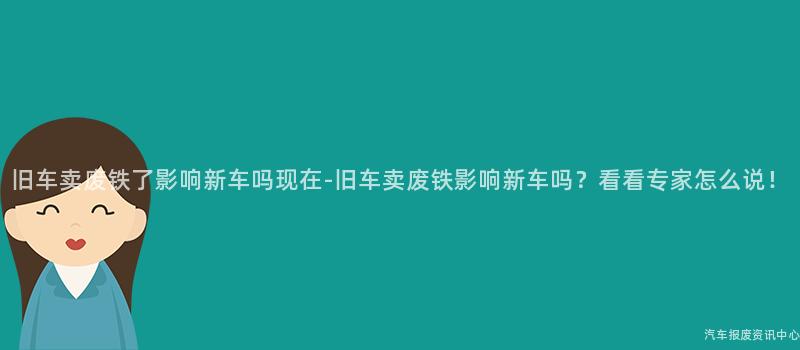 旧车卖废铁了影响新车吗现在-旧车卖废铁影响新车吗？看看专家怎么说！