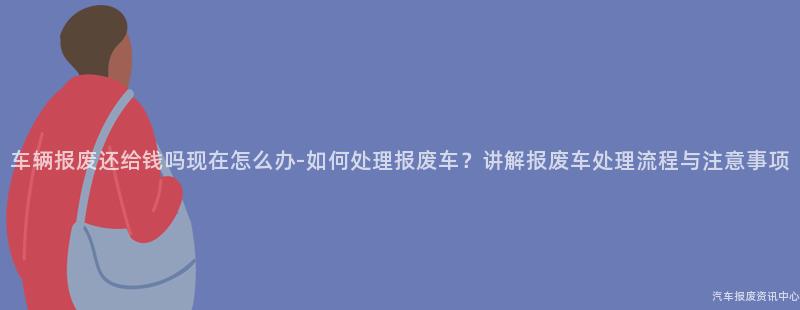 车辆报废还给钱吗现在怎么办-如何处理报废车？讲解报废车处理流程与注意事项