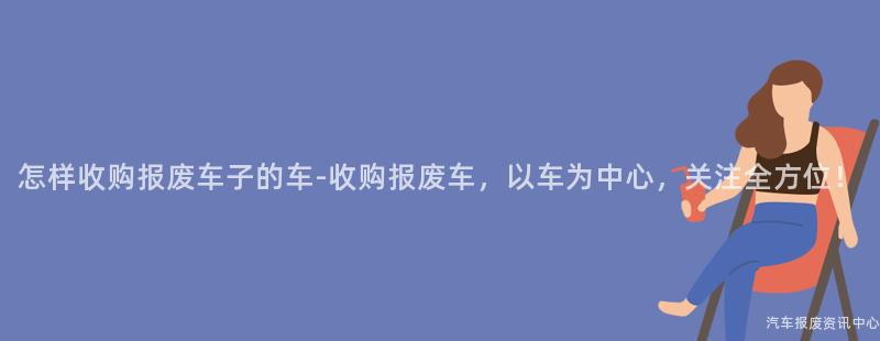 怎样收购报废车子的车-收购报废车，以车为中心，关注全方位！