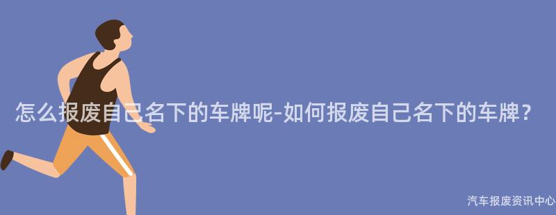 怎么报废自己名下的车牌呢-如何报废自己名下的车牌？