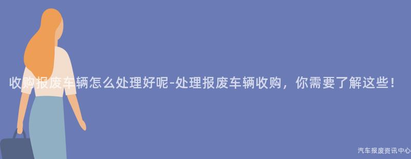 收购报废车辆怎么处理好呢-处理报废车辆收购，你需要了解这些！
