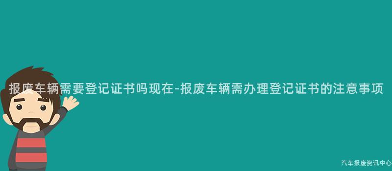 报废车辆需要登记证书吗现在-报废车辆需办理登记证书的注意事项