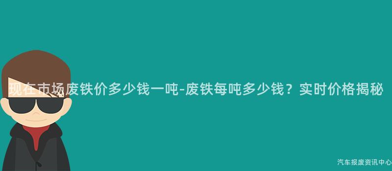 现在市场废铁价多少钱一吨-废铁每吨多少钱？实时价格揭秘