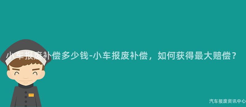 小车报废补偿多少钱-小车报废补偿，如何获得最大赔偿？
