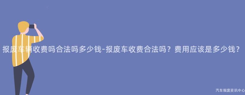 报废车辆收费吗合法吗多少钱-报废车收费合法吗？费用应该是多少钱？