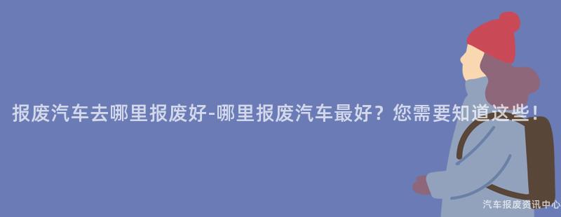 报废汽车去哪里报废好-哪里报废汽车最好？您需要知道这些！