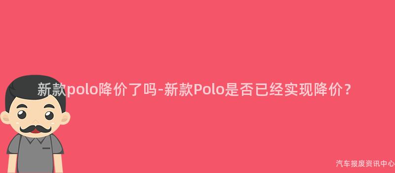 新款polo降价了吗-新款Polo是否已经实现降价？