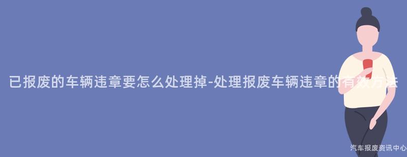 已报废的车辆违章要怎么处理掉-处理报废车辆违章的有效方法