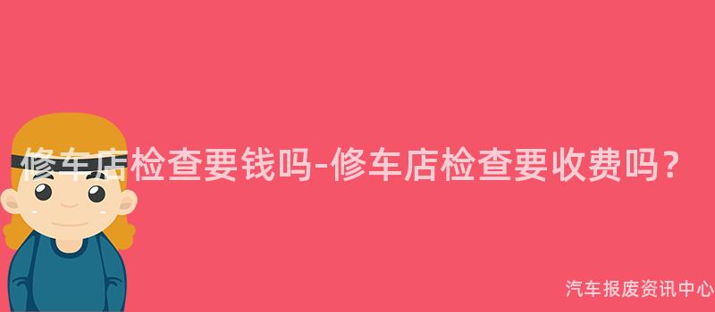 修车店检查要钱吗-修车店检查要收费吗？