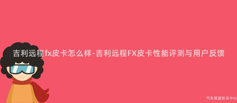 吉利远程fx皮卡怎么样-吉利远程FX皮卡性能评测与用户反馈