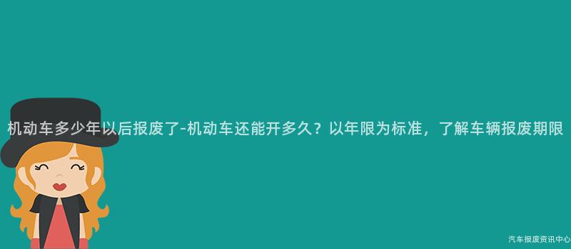 机动车多少年以后报废了-机动车还能开多久？以年限为标准，了解车辆报废期限