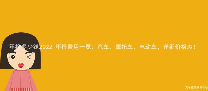 年检多少钱2022-年检费用一览：汽车、摩托车、电动车，详细价格表！