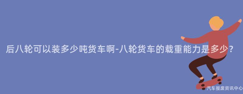 后八轮可以装多少吨货车啊-八轮货车的载重能力是多少？
