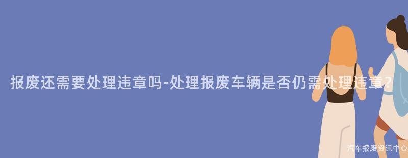 报废还需要处理违章吗-处理报废车辆是否仍需处理违章？