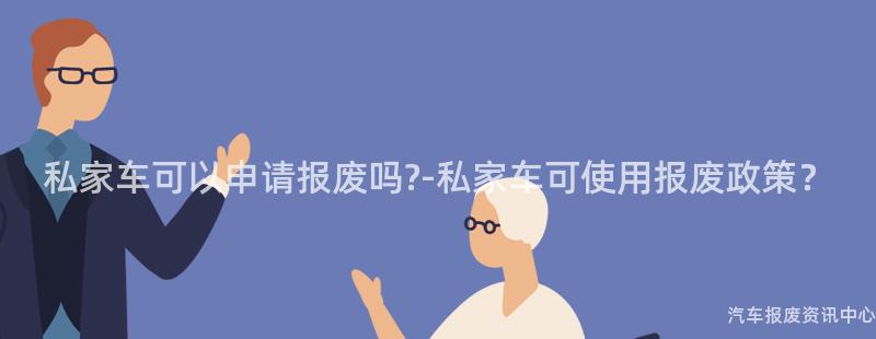 私家车可以申请报废吗?-私家车可使用报废政策？