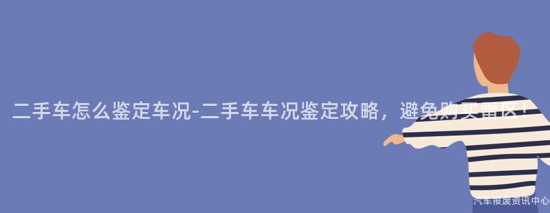 二手车怎么鉴定车况-二手车车况鉴定攻略，避免购买雷区！