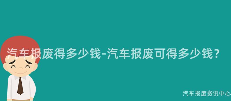 汽车报废得多少钱-汽车报废可得多少钱？