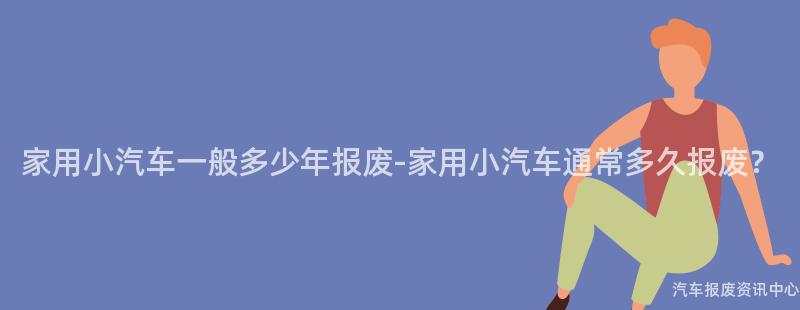 家用小汽车一般多少年报废-家用小汽车通常多久报废？