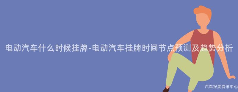 电动汽车什么时候挂牌-电动汽车挂牌时间节点预测及趋势分析