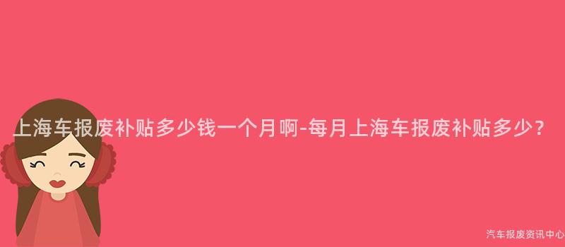 上海车报废补贴多少钱一个月啊-每月上海车报废补贴多少？
