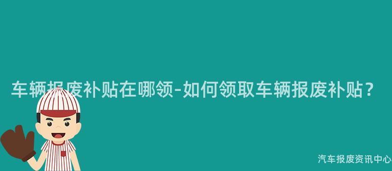 车辆报废补贴在哪领-如何领取车辆报废补贴？