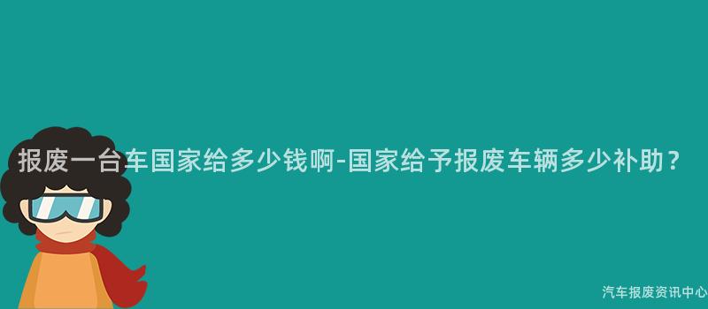 报废一台车国家给多少钱啊-国家给予报废车辆多少补助？