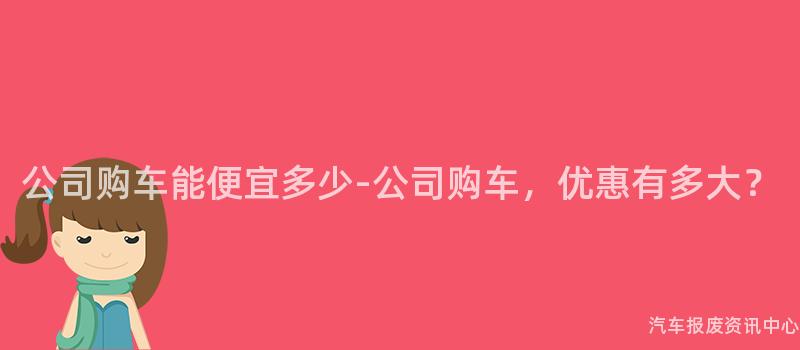 公司购车能便宜多少-公司购车，优惠有多大？