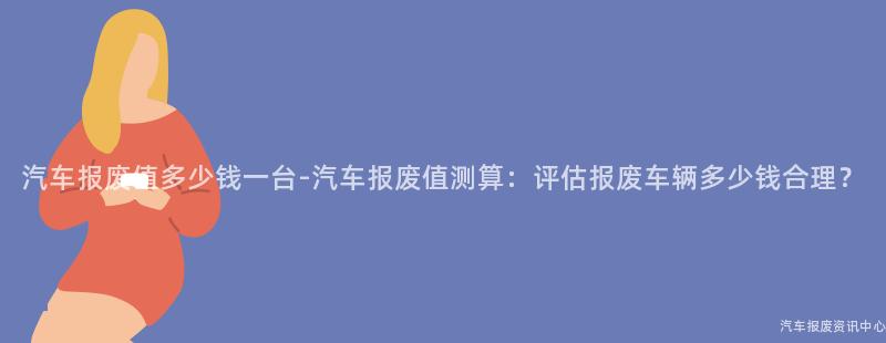 汽车报废值多少钱一台-汽车报废值测算：评估报废车辆多少钱合理？
