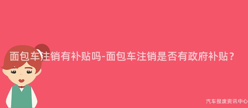 面包车注销有补贴吗-面包车注销是否有政府补贴？